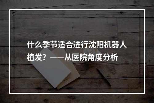 什么季节适合进行沈阳机器人植发？——从医院角度分析