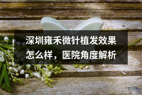 深圳雍禾微针植发效果怎么样，医院角度解析