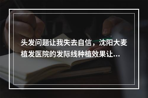 头发问题让我失去自信，沈阳大麦植发医院的发际线种植效果让我重获新生！