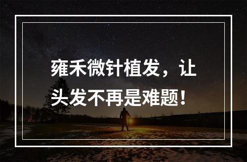 雍禾微针植发，让头发不再是难题！