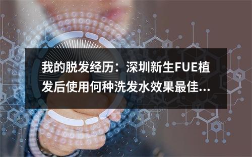 我的脱发经历：深圳新生FUE植发后使用何种洗发水效果最佳？