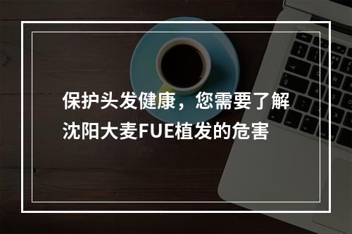 保护头发健康，您需要了解沈阳大麦FUE植发的危害