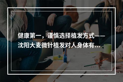 健康第一，谨慎选择植发方式——沈阳大麦微针植发对人身体有害吗？