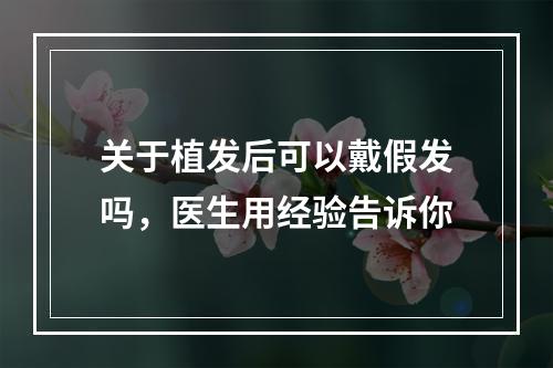 关于植发后可以戴假发吗，医生用经验告诉你