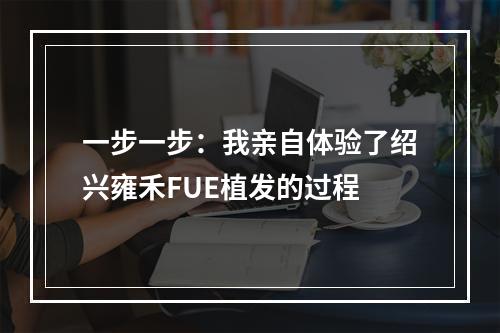 一步一步：我亲自体验了绍兴雍禾FUE植发的过程