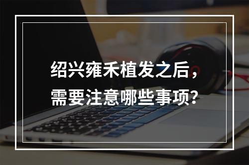 绍兴雍禾植发之后，需要注意哪些事项？