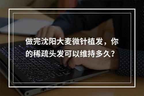 做完沈阳大麦微针植发，你的稀疏头发可以维持多久？