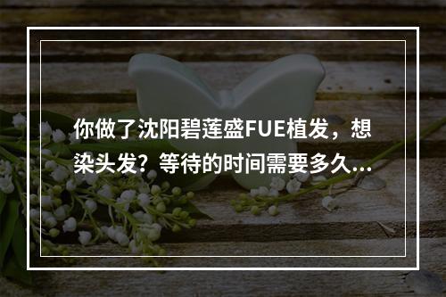 你做了沈阳碧莲盛FUE植发，想染头发？等待的时间需要多久？