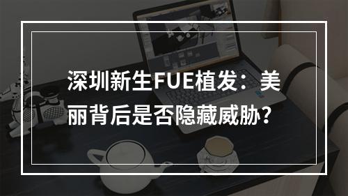 深圳新生FUE植发：美丽背后是否隐藏威胁？