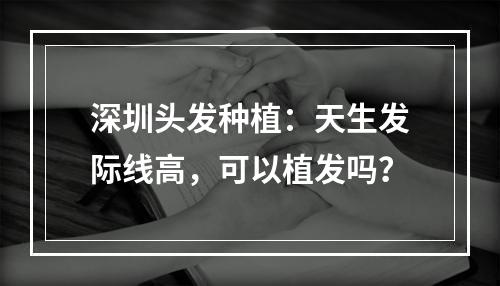 深圳头发种植：天生发际线高，可以植发吗？