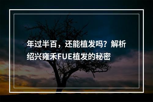 年过半百，还能植发吗？解析绍兴雍禾FUE植发的秘密