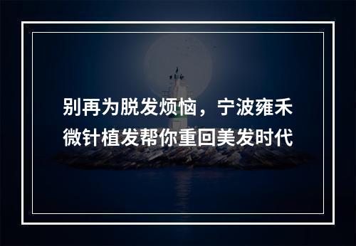 别再为脱发烦恼，宁波雍禾微针植发帮你重回美发时代