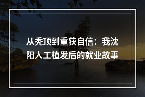 从秃顶到重获自信：我沈阳人工植发后的就业故事