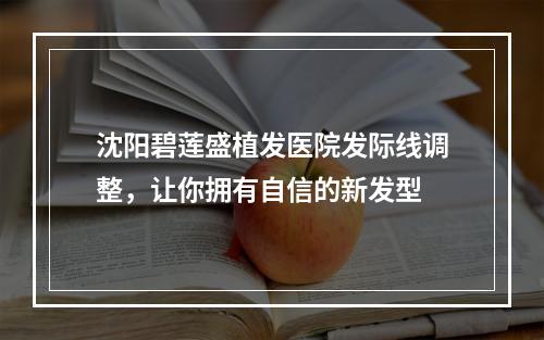 沈阳碧莲盛植发医院发际线调整，让你拥有自信的新发型