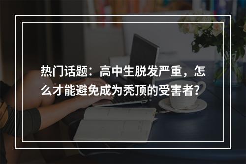 热门话题：高中生脱发严重，怎么才能避免成为秃顶的受害者？