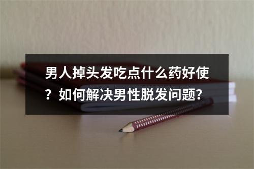 男人掉头发吃点什么药好使？如何解决男性脱发问题？