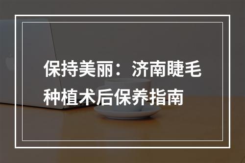 保持美丽：济南睫毛种植术后保养指南