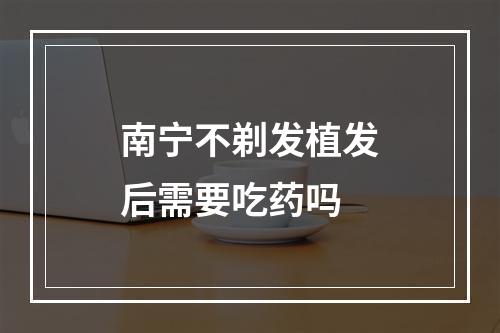 南宁不剃发植发后需要吃药吗