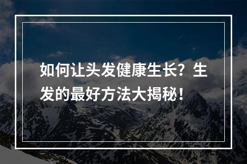 如何让头发健康生长？生发的最好方法大揭秘！