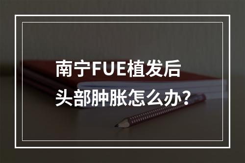 南宁FUE植发后头部肿胀怎么办？