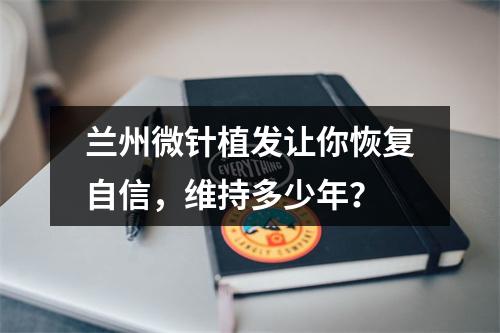 兰州微针植发让你恢复自信，维持多少年？