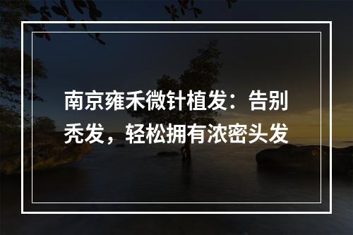 南京雍禾微针植发：告别秃发，轻松拥有浓密头发