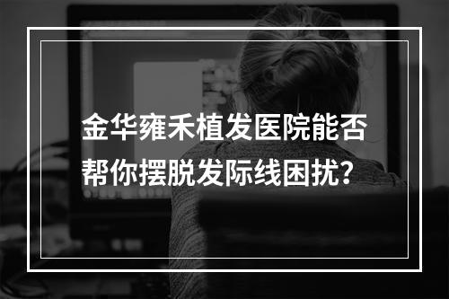 金华雍禾植发医院能否帮你摆脱发际线困扰？