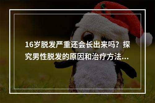 16岁脱发严重还会长出来吗？探究男性脱发的原因和治疗方法！