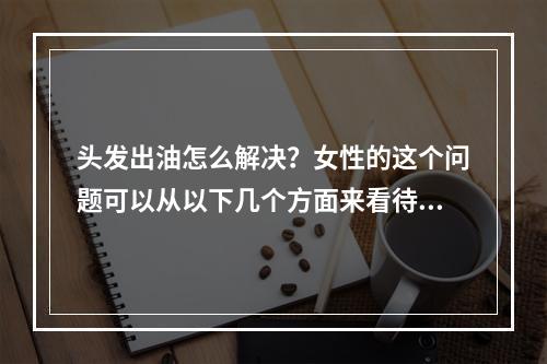 头发出油怎么解决？女性的这个问题可以从以下几个方面来看待。