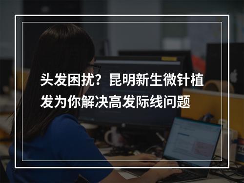 头发困扰？昆明新生微针植发为你解决高发际线问题