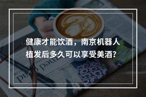 健康才能饮酒，南京机器人植发后多久可以享受美酒？