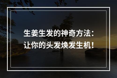 生姜生发的神奇方法：让你的头发焕发生机！