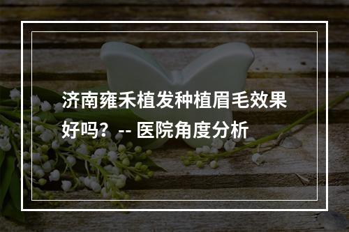 济南雍禾植发种植眉毛效果好吗？-- 医院角度分析