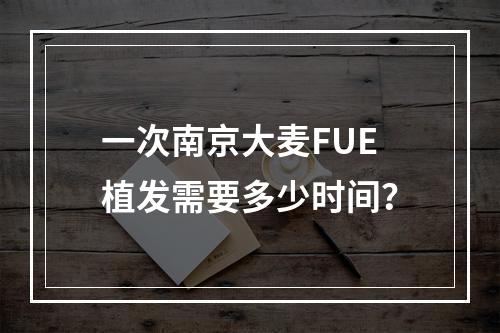 一次南京大麦FUE植发需要多少时间？