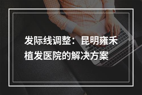 发际线调整：昆明雍禾植发医院的解决方案