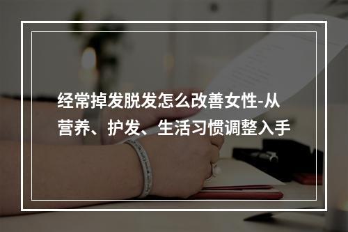 经常掉发脱发怎么改善女性-从营养、护发、生活习惯调整入手