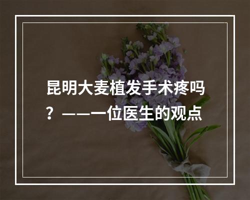 昆明大麦植发手术疼吗？——一位医生的观点