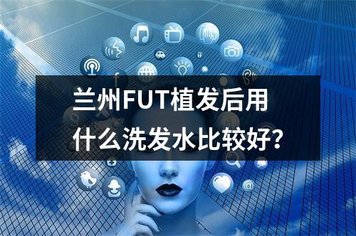 兰州FUT植发后用什么洗发水比较好？