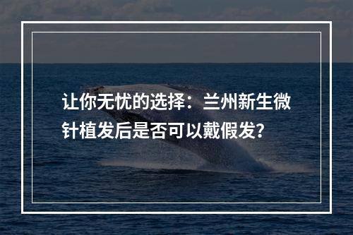 让你无忧的选择：兰州新生微针植发后是否可以戴假发？