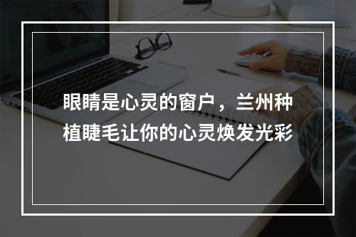 眼睛是心灵的窗户，兰州种植睫毛让你的心灵焕发光彩