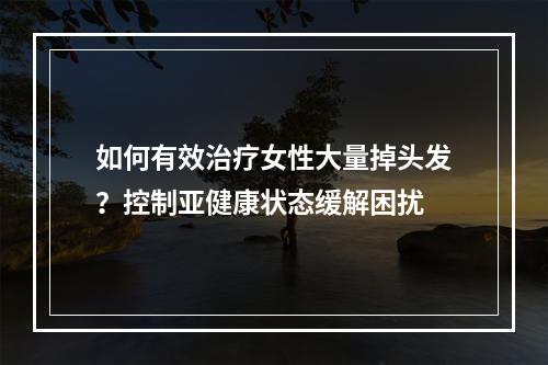 如何有效治疗女性大量掉头发？控制亚健康状态缓解困扰