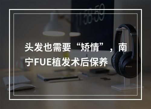 头发也需要“矫情”，南宁FUE植发术后保养