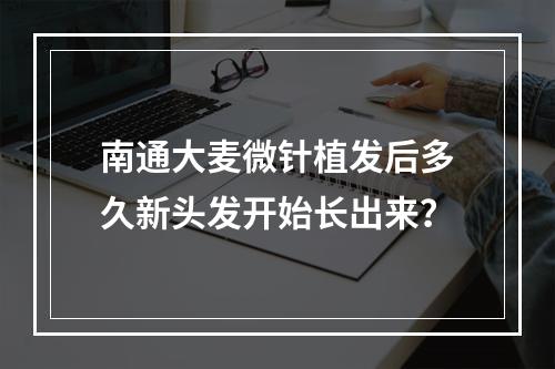 南通大麦微针植发后多久新头发开始长出来？