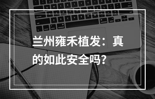 兰州雍禾植发：真的如此安全吗？