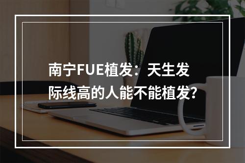 南宁FUE植发：天生发际线高的人能不能植发？