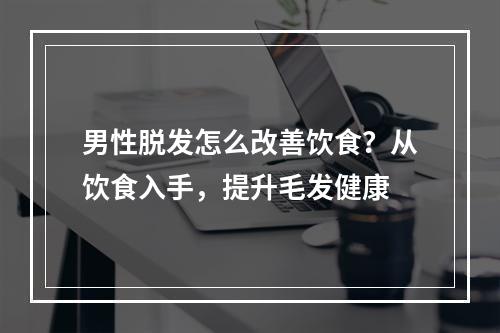 男性脱发怎么改善饮食？从饮食入手，提升毛发健康