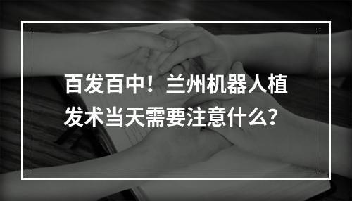 百发百中！兰州机器人植发术当天需要注意什么？