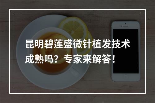 昆明碧莲盛微针植发技术成熟吗？专家来解答！