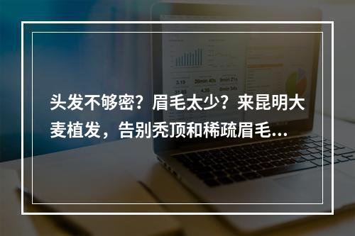 头发不够密？眉毛太少？来昆明大麦植发，告别秃顶和稀疏眉毛！