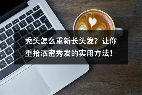 秃头怎么重新长头发？让你重拾浓密秀发的实用方法！